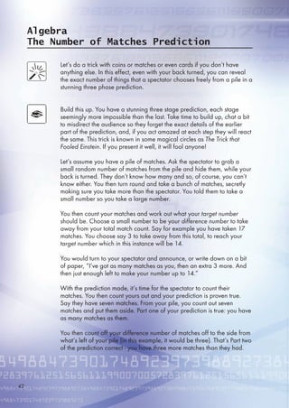 Algebra
The Number of Matches Prediction
Let’s do a trick with coins or matches or even cards if you don’t have
anything else. In this effect, even with your back turned, you can reveal
the exact number of things that a spectator chooses freely from a pile in a
stunning three phase prediction.
Build this up. You have a stunning three stage prediction, each stage
seemingly more impossible than the last. Take time to build up, chat a bit
to misdirect the audience so they forget the exact details of the earlier
part of the prediction, and, if you act amazed at each step they will react
the same. This trick is known in some magical circles as The Trick that
Fooled Einstein. If you present it well, it will fool anyone!
Let’s assume you have a pile of matches. Ask the spectator to grab a
small random number of matches from the pile and hide them, while your
back is turned. They don’t know how many and so, of course, you can’t
know either. You then turn round and take a bunch of matches, secretly
making sure you take more than the spectator. You told them to take a
small number so you take a large number.
You then count your matches and work out what your target number
should be. Choose a small number to be your difference number to take
away from your total match count. Say for example you have taken 17
matches. You choose say 3 to take away from this total, to reach your
target number which in this instance will be 14.
You would turn to your spectator and announce, or write down on a bit
of paper, “I’ve got as many matches as you, then an extra 3 more. And
then just enough left to make your number up to 14.”
With the prediction made, it’s time for the spectator to count their
matches. You then count yours out and your prediction is proven true.
Say they have seven matches. From your pile, you count out seven
matches and put them aside. Part one of your prediction is true: you have
as many matches as them.
You then count off your difference number of matches off to the side from
what’s left of your pile (in this example, it would be three). That’s Part two
of the prediction correct - you have three more matches than they had.
42
 