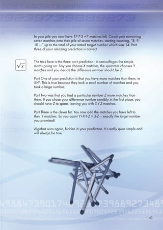 In your pile you now have 17-7-3 =7 matches left. Count your remaining
seven matches onto their pile of seven matches, starting counting, “8, 9,
10 …” up to the total of your stated target number which was 14. Part
three of your amazing prediction is correct.
The trick here is the three part prediction - it camouflages the simple
maths going on. Say you choose X matches, the spectator chooses Y
matches and you decide the difference number should be Z.
Part One of your prediction is that you have more matches than them, ie
XY. This is true because they took a small number of matches and you
took a large number.
Part Two was that you had a particular number Z more matches than
them. If you chose your difference number sensibly in the first place, you
should have Z to spare, leaving you with X-Y-Z matches.
Part Three is the clever bit. You now add the matches you have left to
their Y matches. So you count Y+X-Y-Z = X-Z – exactly the target number
you promised!
Algebra wins again, hidden in your prediction. It’s really quite simple and
will always be true.
43
 