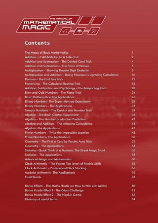 Contents
The Magic of Basic Mathematics 1
Addition – It All Adds Up To A False Cut 2
Addition and Subtraction - The Dented Card Trick 4
Addition and Subtraction – The Force of Nature 6
Multiplication – Showing Double Digit Dexterity 8
Multiplication and Addition – Doing Fibonacci’s Lightning Calculation 10
Division - The Fast Five Trick 12
Factorising - The Calculator Beating Trick 16
Addition, Subtraction and Psychology - The Teleporting Card 20
Even and Odd Numbers – The Piano Trick 24
Basic Mathematics- The Applications 26
Binary Numbers- The Super Memory Experiment 28
Binary Numbers - The Applications 32
Ternary Numbers - The Card at any Number Trick 34
Algebra - The Brain Control Experiment 38
Algebra – The Number of Matches Prediction 42
Algebra and Addition – The Amazing Coincidence 44
Algebra -The Applications 47
Prime Numbers – Twice the Impossible Location 48
Prime Numbers- The Applications 50
Geometry – The Find a Card by Psychic Aura Trick 52
Geometry - The Applications 54
Statistics- Quick Think of a Number, The Street Magic Stunt 56
Statistics - The Applications 58
Advanced Magic and Mathematics 60
Clock Arithmetic – The Fairest Test (ever) of Psychic Skills 62
Clock Arithmetic – Professional Deck Stacking 66
Modular arithmetic- The Applications 76
Final Words 78
Bonus Effects – The Maths Hustle (or How to Win with Maths) 80
Bonus Hustle Effect 1- The Glass Challenge 81
Bonus Hustle Effect 2 - The Napkin Game 83
Glossary of useful terms 84
 