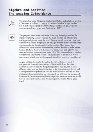 Algebra and Addition
The Amazing Coincidence
You claim that some things are simply meant to be, and set about proving
it. You need your friend to help you create a ‘random’ target number.
But in fact, you can predict what the target number will be, whatever
numbers your friend gives you. The total is... 1089.
You get your friend to secretly write down any three-digit number. To
make it ‘more impossible’, you say the digits must all be different and
the biggest digit must be at the front. You say it’s still too easy. Now you
want them to jumble things up a bit. You get them to reverse their selected
number and write it underneath the first number. They should then
subtract this lower number from their first number. Finally, to make it even
harder still, have them write their answer backwards and add this new
reversed number to their answer. After all of this, you now have a random
number even your friend couldn’t have predicted in advance. But you
can, as you reveal your previous prediction of this amazing coincidence!
As you will see, the maths shows that the trick will always work if
the spectator does what’s expected of them and follows the rules.
Mathematically we call the things the spectator must do, like choose
different digits and put them in the right order, the constraints. In this trick
it’s the presentation (where we say ‘lets make it harder’ and so on) that
makes sure these constraints are followed. If we let things go astray and,
for example, let the spectator choose digits that were the same we would
have a constraint violation and it would upset the maths. Not a good
idea!
44
 