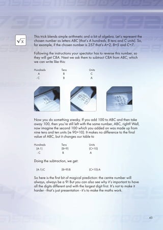 This trick blends simple arithmetic and a bit of algebra. Let’s represent the
chosen number as letters ABC (that’s A hundreds, B tens and C units). So,
for example, if the chosen number is 27 that’s A=2, B=5 and C=7.
Following the instructions your spectator has to reverse this number, so
they will get CBA. Next we ask them to subtract CBA from ABC, which
we can write like this:
Hundreds Tens Units
A B C
- C B A
Now you do something sneaky. If you add 100 to ABC and then take
away 100, then you’re still left with the same number, ABC, right? Well,
now imagine the second 100 which you added on was made up from
nine tens and ten units (ie 90+10). It makes no difference to the final
value of ABC, but it changes our table to
Hundreds Tens Units
(A-1) (B+9) (C+10)
- C B A
Doing the subtraction, we get:
(A-1)-C (B+9)-B (C+10)-A
So here is the first bit of magical prediction: the centre number will
always, always be a 9! But you can also see why it’s important to have
all the digits different and with the largest digit first. It’s not to make it
harder - that’s just presentation - it’s to make the maths work.
4
 