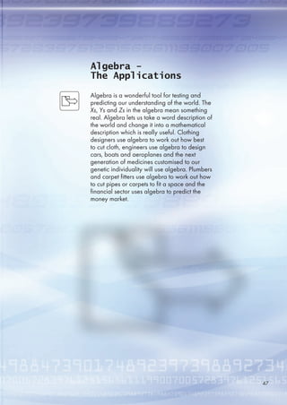 Algebra -
The Applications
Algebra is a wonderful tool for testing and
predicting our understanding of the world. The
Xs, Ys and Zs in the algebra mean something
real. Algebra lets us take a word description of
the world and change it into a mathematical
description which is really useful. Clothing
designers use algebra to work out how best
to cut cloth, engineers use algebra to design
cars, boats and aeroplanes and the next
generation of medicines customised to our
genetic individuality will use algebra. Plumbers
and carpet fitters use algebra to work out how
to cut pipes or carpets to fit a space and the
financial sector uses algebra to predict the
money market.
47
 