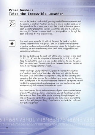 Prime Numbers
Twice the Impossible Location
You cut the deck of cards in half, passing one half to one spectator and
the second to another. You then ask them to take a random card out of
their part of the deck, memorise it, and then pass it to the other person.
Each spectator places their card on top of their pile, and then shuffles
it thoroughly. The two are combined, and you quickly scan through the
deck and select the two chosen cards.
You need some set-up for his trick. At the start, the deck of cards is
secretly separated into two groups - one set of cards with values that
are prime numbers and one set of non-prime values. By doing this, you
will easily be able to tell exactly what cards were swapped but your
spectators won’t notice.
So start by dividing up the deck with all the prime numbers in one stack
(2, 3, , 7, J, K) and the non-prime in the other (A, 4, , 8, 9, 10, Q).
Keep the suits of the cards in a nice random order as it’s only the value
that’s important here. You can put a Joker between these two sections to
make it easy to separate the two sets.
When you begin your performance, spread the cards showing they
are ‘random’, then ‘notice’ the Joker, take it out and split the deck at
that point. Give one half to each spectator. They do their selecting and
swapping, but when you get the cards back you simply look for the card
that’s out of place in the respective sections. There will be a prime valued
card in the non-primes pile and via versa. Use your performance (and
mathematical) skills to reveal their selected cards.
You could present this as a demonstration of your super-powered sense
of smell. When the spectators select cards, you tell them they have left
their scent on them. Then while you’re scanning through the pack to
find say the prime card in the non-prime pile, make lots of loud sniffing
sounds. This will give you plenty of misdirection to check the cards and
may get a laugh too!
48
 