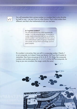 You will remember that a prime number is a number that is only divisible
by itself or one – we say it has no other factors. That’s what makes them
different, and that’s the mathematical trick you use here.
If a number is not prime, then we call it a composite number. Clearly 1
is not composite, as it doesn’t have any factors. So if you find it easier to
remember, then have one group of (4, , 8, 9, 10, Q) for the composite
numbers and another group (A, 2, 3, , 7, J, K) for the non-composite. As
long as you are consistent, the magic works the same!
Is 1 a prime number?
You will notice that the Ace, which represents the
number 1, is in the non-prime group. To be prime, a
number needs to have both itself and one as factors,
and the number 1 can’t have both! But don’t worry, it
took mathematicians years of arguing to decide that
one is prime, so if you find it a bit strange, you’re in
good company.
49
 