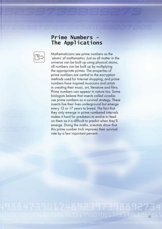 Prime Numbers -
The Applications
Mathematicians see prime numbers as the
‘atoms’ of mathematics. Just as all matter in the
universe can be built up using physical atoms,
all numbers can be built up by multiplying
the appropriate primes. The properties of
prime numbers are central to the encryption
methods used for Internet shopping, and prime
numbers have inspired musicians and artists
in creating their music, art, literature and films.
Prime numbers can appear in nature too. Some
biologists believe that insects called cicadas
use prime numbers as a survival strategy. These
insects live their lives underground but emerge
every 13 or 17 years to breed. The fact that
they only emerge in prime numbered intervals
makes it hard for predators to evolve to feed
on them as it is difficult to predict when they’ll
emerge. Doing the maths, scientists show that
this prime number trick improves their survival
rate by a few important percent.
1
 