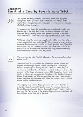 Geometry
The Find a Card by Psychic Aura Trick
You explain that every person is surrounded by an aura, a psychic
energy field that is generated by the ‘life force’. You then go on to
explain that when you touch an object, part of your personal aura rubs
off, like leaving a fingerprint.
To prove you can detect this residual aura you deal cards one by one
from the top of the deck, face down in a line on the table, until your
spectator tells you to stop. Have your spectator pull one of the cards
- their free choice - out from the line, keeping it face-down on the table.
While you collect the remaining cards from the table, have them take a
sneaky peek at their card by just quickly lifting the end so only they know
the value. Remark that they are also marking it with their aura. They slide
their chosen card back into the pack and you allow them to shuffle so
their card is lost. You then take the pack and using your aura detecting
skills dramatically reveal the card they chose.
The aura story is a fake. This trick is based on the geometry of so called
pointer cards.
These are cards that do not look the same when rotated through 180
degrees. Look through a pack. First off, all the picture cards (Kings,
Queens and Jacks) look exactly the same when you rotate the pack.
And most Diamond cards look the same upwards and downwards as the
geometry of the shape is the same under a 180 degree turn (the 7♦ and
the 9♦ are, however, pointer cards). Now look at the Spades, Clubs and
Hearts. These shapes are different when they are rotated, for example,
Hearts only have a point at one end. When you turn the cards round the
Hearts point in another direction.
This property of geometry, shape symmetry, is the key to the trick. In
a standard deck there are 22 pointer cards. For example the Ace of
Hearts, Clubs and Spades (but not Diamonds!), the ♥, the ♣, the 3♠,
and even the 7♦ (because of the way the Diamond pips are laid out) all
look different in one direction to the other.
2
 