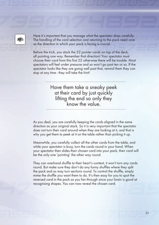 Here it’s important that you manage what the spectator does carefully.
The handling of the card selection and returning to the pack need care
as the direction in which your pack is facing is crucial.
Before the trick, you stack the 22 pointer cards on top of the deck,
all pointing one way. Remember that direction! Your spectator must
choose their card from this first 22 otherwise there will be trouble. Most
spectators will feel under pressure and so won’t go past ten or so. If the
spectator looks like they are going well past that, remind them they can
stop at any time - they will take the hint!
As you deal, you are carefully keeping the cards aligned in the same
direction as your original stack. So it is very important that the spectator
does not turn their card around when they are looking at it, and that is
why you get them to peek at it on the table rather than picking it up.
Meanwhile, you carefully collect all the other cards from the table, and
while your spectator is busy, turn the cards round in your hand. When
your spectator then slides their chosen card into your pack, their card will
be the only one ‘pointing’ the other way round.
They can overhand shuffle to their heart’s content, it won’t turn any cards
round. But make sure they don’t do any funny shuffles where they split
the pack and so may turn sections round. To control the shuffle, simply
mime the shuffle you want them to do. It’s then easy for you to spot the
reversed card in the pack as you fan through since your brain is good at
recognising shapes. You can now reveal the chosen card.
Have them take a sneaky peek
at their card by just quickly
lifting the end so only they
know the value.
3
 