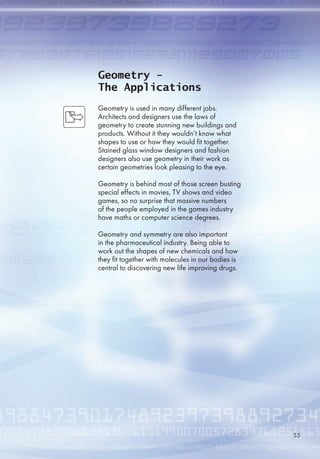Geometry -
The Applications
Geometry is used in many different jobs.
Architects and designers use the laws of
geometry to create stunning new buildings and
products. Without it they wouldn’t know what
shapes to use or how they would fit together.
Stained glass window designers and fashion
designers also use geometry in their work as
certain geometries look pleasing to the eye.
Geometry is behind most of those screen busting
special effects in movies, TV shows and video
games, so no surprise that massive numbers
of the people employed in the games industry
have maths or computer science degrees.
Geometry and symmetry are also important
in the pharmaceutical industry. Being able to
work out the shapes of new chemicals and how
they fit together with molecules in our bodies is
central to discovering new life improving drugs.

 