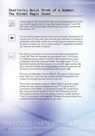Statistics Quick Think of a Number,
The Street Magic Stunt
Street magicians like David Blaine often use this psychological trick. Ask
your friend to quickly think of a two-digit number between 1 and 100,
both digits odd and both digits different from each other. Concentrate,
the answer is 37!
First up, this trick doesn’t always work as it’s not strictly mathematical! Of
course in the TV shows they only show the time it did work. It’s based on
probability and a rather sneaky way of reducing your spectators’ choice.
If it goes wrong for you, hey, it’s mind reading, it’s supposed to be hard.
You were just not tuned in properly…
You start by saying they can choose any two-digit number between
1 and 100. They will remember you giving them that 1-100 choice,
it’s called the primacy effect in memory, which means that you tend
to remember the things at the start better. Two digits means 1-9 are
eliminated instantly, but then you go on to say both digits must be odd.
Now more than half the remaining possible numbers are gone too: all
the even ones and all the ones that start with an even digit.
Then you say both digits must be different. This narrows it down even
more. There are in fact very few numbers left that the spectator can
choose from though they don’t tend to notice this.
This is where the statistics comes in. When asked to give the number
quickly, the vast majority of people will say 37. It may be that it is
somewhere in the middle - 13 would be too small, 97 would be too
big. It may be that the numbers 3 and 7, which themselves are the
most common answers if you ask people to name a number between
1 and 10, just seem to come together. Whatever the reason there is an
increased chance that you get the 37 you want.

 