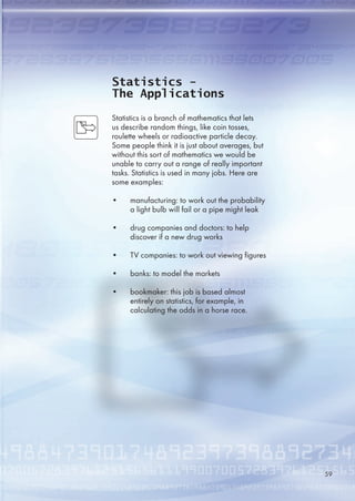 Statistics -
The Applications
Statistics is a branch of mathematics that lets
us describe random things, like coin tosses,
roulette wheels or radioactive particle decay.
Some people think it is just about averages, but
without this sort of mathematics we would be
unable to carry out a range of really important
tasks. Statistics is used in many jobs. Here are
some examples:
• manufacturing: to work out the probability
a light bulb will fail or a pipe might leak
• drug companies and doctors: to help
discover if a new drug works
• TV companies: to work out viewing figures
• banks: to model the markets
• bookmaker: this job is based almost
entirely on statistics, for example, in
calculating the odds in a horse race.
9
 