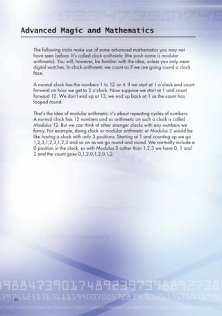 Advanced Magic and Mathematics
The following tricks make use of some advanced mathematics you may not
have seen before. It’s called clock arithmetic (the posh name is modular
arithmetic). You will, however, be familiar with the idea, unless you only wear
digital watches. In clock arithmetic we count as if we are going round a clock
face.
A normal clock has the numbers 1 to 12 on it. If we start at 1 o’clock and count
forward an hour we get to 2 o’clock. Now suppose we start at 1 and count
forward 12. We don’t end up at 13, we end up back at 1 as the count has
looped round.
That’s the idea of modular arithmetic: it’s about repeating cycles of numbers.
A normal clock has 12 numbers and so arithmetic on such a clock is called
Modulus 12. But we can think of other stranger clocks with any numbers we
fancy. For example, doing clock or modular arithmetic at Modulus 3 would be
like having a clock with only 3 positions. Starting at 1 and counting up we go
1,2,3,1,2,3,1,2,3 and so on as we go round and round. We normally include a
0 position in the clock, so with Modulus 3 rather than 1,2,3 we have 0, 1 and
2 and the count goes 0,1,2,0,1,2,0,1,2.
0
 