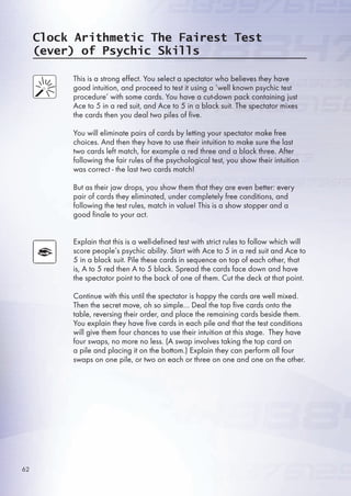 Clock Arithmetic The Fairest Test
(ever) of Psychic Skills
This is a strong effect. You select a spectator who believes they have
good intuition, and proceed to test it using a ‘well known psychic test
procedure’ with some cards. You have a cut-down pack containing just
Ace to  in a red suit, and Ace to  in a black suit. The spectator mixes
the cards then you deal two piles of five.
You will eliminate pairs of cards by letting your spectator make free
choices. And then they have to use their intuition to make sure the last
two cards left match, for example a red three and a black three. After
following the fair rules of the psychological test, you show their intuition
was correct - the last two cards match!
But as their jaw drops, you show them that they are even better: every
pair of cards they eliminated, under completely free conditions, and
following the test rules, match in value! This is a show stopper and a
good finale to your act.
Explain that this is a well-defined test with strict rules to follow which will
score people’s psychic ability. Start with Ace to  in a red suit and Ace to
 in a black suit. Pile these cards in sequence on top of each other, that
is, A to  red then A to  black. Spread the cards face down and have
the spectator point to the back of one of them. Cut the deck at that point.
Continue with this until the spectator is happy the cards are well mixed.
Then the secret move, oh so simple… Deal the top five cards onto the
table, reversing their order, and place the remaining cards beside them.
You explain they have five cards in each pile and that the test conditions
will give them four chances to use their intuition at this stage. They have
four swaps, no more no less. (A swap involves taking the top card on
a pile and placing it on the bottom.) Explain they can perform all four
swaps on one pile, or two on each or three on one and one on the other.
2
 