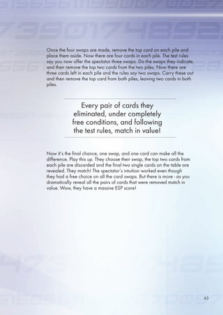 Once the four swaps are made, remove the top card on each pile and
place them aside. Now there are four cards in each pile. The test rules
say you now offer the spectator three swaps. Do the swaps they indicate,
and then remove the top two cards from the two piles. Now there are
three cards left in each pile and the rules say two swaps. Carry these out
and then remove the top card from both piles, leaving two cards in both
piles.
Now it’s the final chance, one swap, and one card can make all the
difference. Play this up. They choose their swap, the top two cards from
each pile are discarded and the final two single cards on the table are
revealed. They match! The spectator’s intuition worked even though
they had a free choice on all the card swaps. But there is more - as you
dramatically reveal all the pairs of cards that were removed match in
value. Wow, they have a massive ESP score!
Every pair of cards they
eliminated, under completely
free conditions, and following
the test rules, match in value!
3
 