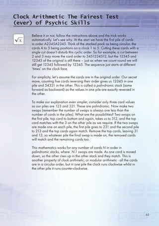 Believe it or not, follow the instructions above and the trick works
automatically. Let’s see why. At the start we have the first pile of cards
in order A234A234. Think of the stacked pack as being circular, the
cards A to  being positions on a clock 1 to . Cutting these cards with a
single cut doesn’t disturb this cyclic order. So for example, a cut between
2 and 3 may move the card order to 34123412, but the 1234 and
1234 of the original is still there – just as when we count round we will
still get 1234 followed by 1234. The sequence just starts at different
‘times’ on the clock face.
For simplicity, let’s assume the cards are in the original order. Our secret
move, counting five cards reversing their order gives us 1234 in one
pile and 4321 in the other. This is called a palindromic stack (same
forward as backward) as the values in one pile are exactly reversed in
the other.
To make our explanation even simpler, consider only three card values
so our piles are 123 and 321. These are palindromic. Now make two
swaps (remember the number of swaps is always one less than the
number of cards in the piles). What are the possibilities? Two swaps on
the first pile, top card to bottom and again, takes us to 312, and the top
card matches with the 3 on the other pile as we require. If the two swaps
are made one on each pile, the first pile goes to 231 and the second pile
to 213 and the top cards again match. Remove the top cards, leaving 31
and 13, so whatever pile the final swap is made on, the removed cards
will match and the remaining cards too.
This mathematics works for any number of cards N in order in
palindromic stacks, where N-1 swaps are made. As one card is moved
down, so the other rises up in the other stack and they match. This is
another property of clock arithmetic, or modular arithmetic - all the cards
are in a circular order, but in one pile the clock runs clockwise whilst in
the other pile it runs counter-clockwise.
Clock Arithmetic The Fairest Test
(ever) of Psychic Skills

 