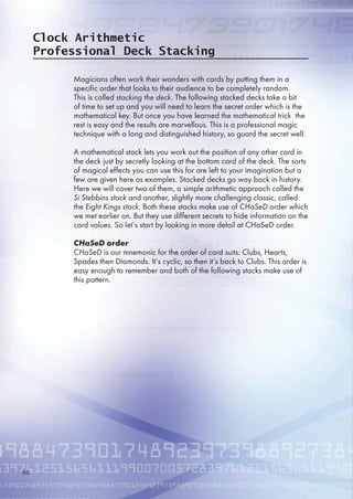 Clock Arithmetic
Professional Deck Stacking
Magicians often work their wonders with cards by putting them in a
specific order that looks to their audience to be completely random.
This is called stacking the deck. The following stacked decks take a bit
of time to set up and you will need to learn the secret order which is the
mathematical key. But once you have learned the mathematical trick the
rest is easy and the results are marvellous. This is a professional magic
technique with a long and distinguished history, so guard the secret well.
A mathematical stack lets you work out the position of any other card in
the deck just by secretly looking at the bottom card of the deck. The sorts
of magical effects you can use this for are left to your imagination but a
few are given here as examples. Stacked decks go way back in history.
Here we will cover two of them, a simple arithmetic approach called the
Si Stebbins stack and another, slightly more challenging classic, called
the Eight Kings stack. Both these stacks make use of CHaSeD order which
we met earlier on. But they use different secrets to hide information on the
card values. So let’s start by looking in more detail at CHaSeD order.
CHaSeD order
CHaSeD is our mnemonic for the order of card suits: Clubs, Hearts,
Spades then Diamonds. It’s cyclic, so then it’s back to Clubs. This order is
easy enough to remember and both of the following stacks make use of
this pattern.

 