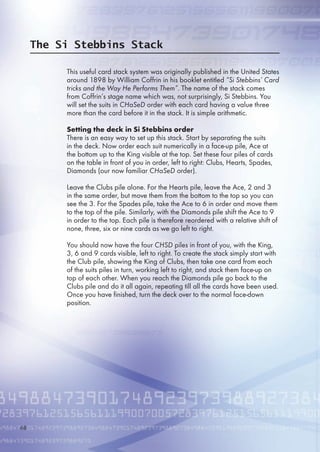The Si Stebbins Stack
This useful card stack system was originally published in the United States
around 1898 by William Coffrin in his booklet entitled “Si Stebbins’ Card
tricks and the Way He Performs Them”. The name of the stack comes
from Coffrin’s stage name which was, not surprisingly, Si Stebbins. You
will set the suits in CHaSeD order with each card having a value three
more than the card before it in the stack. It is simple arithmetic.
Setting the deck in Si Stebbins order
There is an easy way to set up this stack. Start by separating the suits
in the deck. Now order each suit numerically in a face-up pile, Ace at
the bottom up to the King visible at the top. Set these four piles of cards
on the table in front of you in order, left to right: Clubs, Hearts, Spades,
Diamonds (our now familiar CHaSeD order).
Leave the Clubs pile alone. For the Hearts pile, leave the Ace, 2 and 3
in the same order, but move them from the bottom to the top so you can
see the 3. For the Spades pile, take the Ace to  in order and move them
to the top of the pile. Similarly, with the Diamonds pile shift the Ace to 9
in order to the top. Each pile is therefore reordered with a relative shift of
none, three, six or nine cards as we go left to right.
You should now have the four CHSD piles in front of you, with the King,
3,  and 9 cards visible, left to right. To create the stack simply start with
the Club pile, showing the King of Clubs, then take one card from each
of the suits piles in turn, working left to right, and stack them face-up on
top of each other. When you reach the Diamonds pile go back to the
Clubs pile and do it all again, repeating till all the cards have been used.
Once you have finished, turn the deck over to the normal face-down
position.
8
 