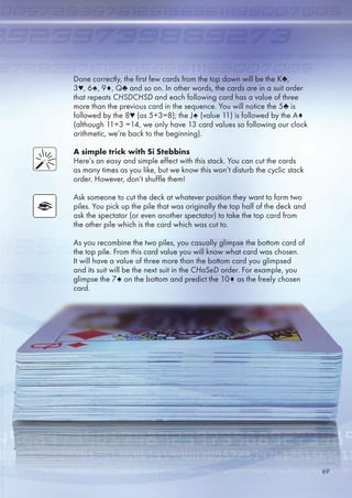 Done correctly, the first few cards from the top down will be the K♣,
3♥, ♠, 9♦, Q♣ and so on. In other words, the cards are in a suit order
that repeats CHSDCHSD and each following card has a value of three
more than the previous card in the sequence. You will notice the ♣ is
followed by the 8♥ (as +3=8); the J♠ (value 11) is followed by the A♦
(although 11+3 =14, we only have 13 card values so following our clock
arithmetic, we’re back to the beginning).
A simple trick with Si Stebbins
Here’s an easy and simple effect with this stack. You can cut the cards
as many times as you like, but we know this won’t disturb the cyclic stack
order. However, don’t shuffle them!
Ask someone to cut the deck at whatever position they want to form two
piles. You pick up the pile that was originally the top half of the deck and
ask the spectator (or even another spectator) to take the top card from
the other pile which is the card which was cut to.
As you recombine the two piles, you casually glimpse the bottom card of
the top pile. From this card value you will know what card was chosen.
It will have a value of three more than the bottom card you glimpsed
and its suit will be the next suit in the CHaSeD order. For example, you
glimpse the 7♠ on the bottom and predict the 10♦ as the freely chosen
card.
9
 