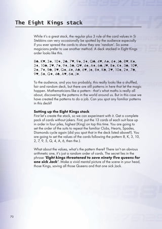The Eight Kings stack
While it’s a great stack, the regular plus 3 rule of the card values in Si
Stebbins can very occasionally be spotted by the audience especially
if you ever spread the cards to show they are ‘random’. So some
magicians prefer to use another method. A deck stacked in Eight Kings
order looks like this.
8♣, K♥, 3♠, 10♦, 2♣, 7♥, 9♠, ♦, Q♣, 4♥, A♠, ♦, J♣, 8♥, K♠,
3♦, 10♣, 2♥, 7♠, 9♦, ♣, Q♥, 4♠, A♦, ♣, J♥, 8♠, K♦, 3♣, 10♥,
2♠, 7♦, 9♣, ♥, Q♠, 4♦, A♣, ♥, J♠, 8♦, K♣, 3♥, 10♠, 2♦, 7♣,
9♥, ♠, Q♦, 4♣, A♥, ♠, J♦.
To the audience, and you too probably, this really looks like a shuffled,
fair and random deck, but there are still patterns in here that let the magic
happen. Mathematicians like a pattern - that’s what maths is really all
about, discovering the patterns in the world around us. But in this case we
have created the patterns to do a job. Can you spot any familiar patterns
in this deck?
Setting up the Eight Kings stack
First let’s create the stack, so we can experiment with it. Get a complete
pack of cards without jokers. First, put the 13 cards of each suit face up
in order in four piles, highest (King) on top this time. You are going to
set the order of the suits to repeat the familiar Clubs, Hearts, Spades,
Diamonds cycle again (did you spot that in the deck listed above?). You
are going to set the values of the cards following the pattern 8, K, 3, 10,
2, 7, 9, , Q, 4, A, , then the J.
What about the values, what’s the pattern there? There isn’t an obvious
arithmetic one, it’s just a random order of cards. The secret lies in the
phrase ‘Eight kings threatened to save ninety five queens for
one sick Jack’. Make a vivid mental picture of the scene in your head,
those Kings, saving all those Queens and that one sick Jack.
70
 