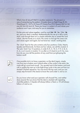 What’s that all about? Well it’s another mnemonic. The phrase is a
way of remembering the pattern. It breaks down as Eight Kings (8, K)
ThreaTened (3, 10) To (2) Save (7) Ninety-Five (9-) Queens (Q) For (4)
one (A) Sick () Jack (J). There you have it, a pattern of card values your
audience won’t spot, and easy for you to remember.
Put the suits and values together, card by card 8♣, K♥, 3♠, 10♦, 2♣,
etc, and your deck is stacked. Mathematically this set up is still a cyclic
stack, even though there isn’t a simple arithmetic key to reveal the card
values. Like the hands on a clock, the cards run through the same suits
and values again and again, but we have two ‘clocks’ working here.
The ‘clock’ face for the suits contains only four positions: Clubs, Hearts,
Spades and Diamonds. As there are four values, we call this modulo 4.
The suits ‘clock’ has 13 positions, in order 8, K, 3, 10, 2, 7, 9, , Q, 4,
A, , J, so it counts in modulo 13, as after a J it’s back to an 8. So, now,
how do you now tell the position of any card from just glimpsing the
bottom card?
One possible trick is to have a spectator cut the deck (again, simple
cuts from top to bottom won’t disturb either of the cycles in the stack, the
cards still go round and round). You secretly look at the bottom card and
call or predict the next up in the Eight Kings cycle in the next suit from our
stacked CHaSeD sequence. You now know the top card, and you can
simply step forward in the stacks to know the card under it, and so on.
Do you know what card your spectator will choose? No, and neither
does anyone! But you know that the deck is stacked with repeating
clock-like patterns. A Spade will always follow a Heart, a 10 will always
follow a 3 and so on.
71
 