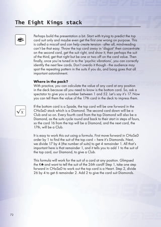 Perhaps build the presentation a bit. Start with trying to predict the top
card suit only and maybe even get the first one wrong on purpose. This
is called a miscall and can help create tension - after all, mind-reading
can’t be that easy. Throw the top card away in ‘disgust’ then concentrate
on the second card, get the suit right, and show it, then perhaps the suit
of the third, get that right but be one or two off on the card value. Then
finally, once you’re tuned in to the ‘psychic vibrations’, you can correctly
identify the next few cards. Don’t overdo it though - the audience may
spot the repeating pattern in the suits if you do, and bang goes that all
important astonishment.
Where in the pack?
With practice, you can calculate the value of any card at any position
in the deck because all you need to know is the bottom card. So, ask a
spectator to give you a number between 1 and 2. Let’s say it’s 17. Now
you can tell them the value of the 17th card in the deck to impress them.
If the bottom card is a Spade, the top card will be one forward in the
CHaSeD stack which is a Diamond. The second card down will be a
Club and so on. Every fourth card from the top Diamond will also be a
Diamond, as the suits cycle round and back to their start in steps of fours,
so the card 1 from the top will be a Diamond, and the next card, the
17th, will be a Club.
It is easy to work this out using a formula. First move forward in CHaSeD
order by 1 to find the suit of the top card – here it’s Diamonds. Next,
we divide 17 by 4 (the number of suits) to get 4 remainder 1. All that’s
important here is that remainder 1, and it tells you to add 1 to the suit of
the top card, our Diamond, to give a Club.
This formula will work for the suit of a card at any position. Glimpsed
the K♣ and want to tell the suit of the 2th card? Step 1, take one step
forward in CHaSeD to work out the top card is a Heart. Step 2, divide
2 by 4 to get  remainder 2. Add 2 to give the card suit Diamonds.
The Eight Kings stack
72
 