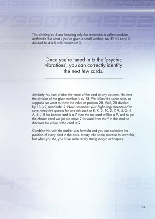 This dividing by 4 and keeping only the remainder is called modular
arithmetic. But what if you’re given a small number, say 3? It’s easy: 3
divided by 4 is 0 with remainder 3.
Similarly you can predict the value of the card at any position. This time
the division of the given number is by 13. We follow the same rules, so
suppose we want to know the value at position 28. Well, 28 divided
by 13 is 2, remainder 2. Now remember your Eight kings threatened to
save ninety five queens for one sick Jack or 8, K, 3, 10, 2, 7, 9, , Q, 4,
A, , J. If the bottom card is a 7, then the top card will be a 9, and to get
the chosen card we just we move 2 forward from the 9 in the stack to
discover the value of the card is Q.
Combine this with the earlier suits formula and you can calculate the
position of every card in the deck. It may take some practice to learn this,
but when you do, you have some really strong magic techniques.
Once you’re tuned in to the ‘psychic
vibrations’, you can correctly identify
the next few cards.
73
 