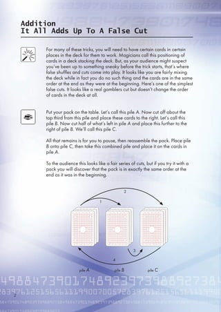 Addition
It All Adds Up To A False Cut
For many of these tricks, you will need to have certain cards in certain
places in the deck for them to work. Magicians call this positioning of
cards in a deck stacking the deck. But, as your audience might suspect
you’ve been up to something sneaky before the trick starts, that’s where
false shuffles and cuts come into play. It looks like you are fairly mixing
the deck while in fact you do no such thing and the cards are in the same
order at the end as they were at the beginning. Here’s one of the simplest
false cuts. It looks like a real gamblers cut but doesn’t change the order
of cards in the deck at all.
Put your pack on the table. Let’s call this pile A. Now cut off about the
top third from this pile and place these cards to the right. Let’s call this
pile B. Now cut half of what’s left in pile A and place this further to the
right of pile B. We’ll call this pile C.
All that remains is for you to pause, then reassemble the pack. Place pile
B onto pile C, then take this combined pile and place it on the cards in
pile A.
To the audience this looks like a fair series of cuts, but if you try it with a
pack you will discover that the pack is in exactly the same order at the
end as it was in the beginning.
pile A pile B pile C
1
2
4
3
2
 