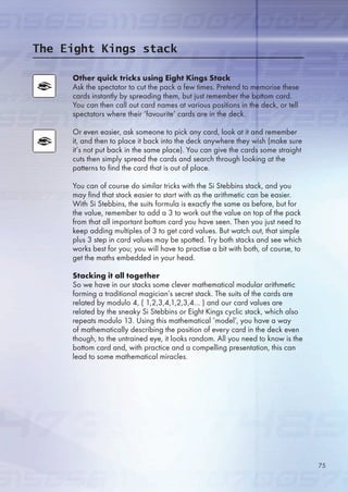 Other quick tricks using Eight Kings Stack
Ask the spectator to cut the pack a few times. Pretend to memorise these
cards instantly by spreading them, but just remember the bottom card.
You can then call out card names at various positions in the deck, or tell
spectators where their ‘favourite’ cards are in the deck.
Or even easier, ask someone to pick any card, look at it and remember
it, and then to place it back into the deck anywhere they wish (make sure
it’s not put back in the same place). You can give the cards some straight
cuts then simply spread the cards and search through looking at the
patterns to find the card that is out of place.
You can of course do similar tricks with the Si Stebbins stack, and you
may find that stack easier to start with as the arithmetic can be easier.
With Si Stebbins, the suits formula is exactly the same as before, but for
the value, remember to add a 3 to work out the value on top of the pack
from that all important bottom card you have seen. Then you just need to
keep adding multiples of 3 to get card values. But watch out, that simple
plus 3 step in card values may be spotted. Try both stacks and see which
works best for you; you will have to practise a bit with both, of course, to
get the maths embedded in your head.
Stacking it all together
So we have in our stacks some clever mathematical modular arithmetic
forming a traditional magician’s secret stack. The suits of the cards are
related by modulo 4, ( 1,2,3,4,1,2,3,4… ) and our card values are
related by the sneaky Si Stebbins or Eight Kings cyclic stack, which also
repeats modulo 13. Using this mathematical ‘model’, you have a way
of mathematically describing the position of every card in the deck even
though, to the untrained eye, it looks random. All you need to know is the
bottom card and, with practice and a compelling presentation, this can
lead to some mathematical miracles.
The Eight Kings stack
7
 