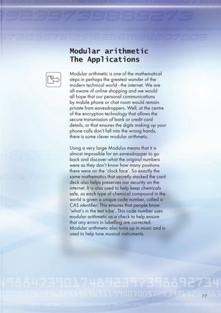 Modular arithmetic
The Applications
Modular arithmetic is one of the mathematical
steps in perhaps the greatest wonder of the
modern technical world - the internet. We are
all aware of online shopping and we would
all hope that our personal communications
by mobile phone or chat room would remain
private from eavesdroppers. Well, at the centre
of the encryption technology that allows the
secure transmission of bank or credit card
details, or that ensures the digits making up your
phone calls don’t fall into the wrong hands,
there is some clever modular arithmetic.
Using a very large Modulus means that it is
almost impossible for an eavesdropper to go
back and discover what the original numbers
were as they don’t know how many positions
there were on the ‘clock face’. So exactly the
same mathematics that secretly stacked the card
deck also helps preserves our security on the
internet. It is also used to help keep chemicals
safe, as each type of chemical compound in the
world is given a unique code number, called a
CAS identifier. This ensures that people know
‘what’s in the test tube’. This code number uses
modular arithmetic as a check to help ensure
that any errors in labelling are corrected.
Modular arithmetic also turns up in music and is
used to help tune musical instruments.
77
 