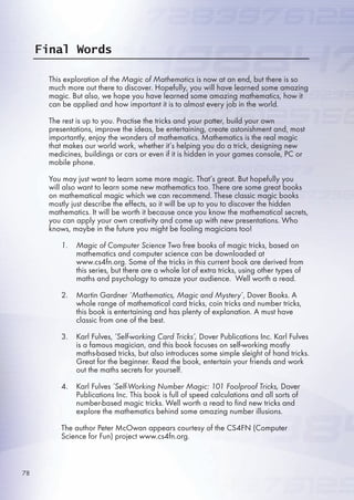Final Words
This exploration of the Magic of Mathematics is now at an end, but there is so
much more out there to discover. Hopefully, you will have learned some amazing
magic. But also, we hope you have learned some amazing mathematics, how it
can be applied and how important it is to almost every job in the world.
The rest is up to you. Practise the tricks and your patter, build your own
presentations, improve the ideas, be entertaining, create astonishment and, most
importantly, enjoy the wonders of mathematics. Mathematics is the real magic
that makes our world work, whether it’s helping you do a trick, designing new
medicines, buildings or cars or even if it is hidden in your games console, PC or
mobile phone.
You may just want to learn some more magic. That’s great. But hopefully you
will also want to learn some new mathematics too. There are some great books
on mathematical magic which we can recommend. These classic magic books
mostly just describe the effects, so it will be up to you to discover the hidden
mathematics. It will be worth it because once you know the mathematical secrets,
you can apply your own creativity and come up with new presentations. Who
knows, maybe in the future you might be fooling magicians too!
Magic of Computer Science Two free books of magic tricks, based on
mathematics and computer science can be downloaded at
www.cs4fn.org. Some of the tricks in this current book are derived from
this series, but there are a whole lot of extra tricks, using other types of
maths and psychology to amaze your audience. Well worth a read.
Martin Gardner ‘Mathematics, Magic and Mystery’, Dover Books. A
whole range of mathematical card tricks, coin tricks and number tricks,
this book is entertaining and has plenty of explanation. A must have
classic from one of the best.
Karl Fulves, ‘Self-working Card Tricks’, Dover Publications Inc. Karl Fulves
is a famous magician, and this book focuses on self-working mostly
maths-based tricks, but also introduces some simple sleight of hand tricks.
Great for the beginner. Read the book, entertain your friends and work
out the maths secrets for yourself.
Karl Fulves ‘Self-Working Number Magic: 101 Foolproof Tricks, Dover
Publications Inc. This book is full of speed calculations and all sorts of
number-based magic tricks. Well worth a read to find new tricks and
explore the mathematics behind some amazing number illusions.
The author Peter McOwan appears courtesy of the CS4FN (Computer
Science for Fun) project www.cs4fn.org.
1.
2.
3.
4.
etail
m
first
n
MIT)
s
gain
wo
es.
k,
y of
78
 