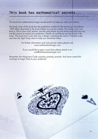 This book has mathematical magic secrets built in to help you with your trickery.
The back cover of the book has the prediction number for the Amazing Coincidence
1089 effect described in the book hidden as a serial number. The inside cover con-
tains a ‘This is your card’ picture. Use the card shown as your force card and you can
use this picture to reveal your prediction. Details of card forces can be found in the
book. The book front cover also has a design containing the suits in CHaSeD order
and also the Eight Kings stack to help you remember these.
For further information and instructional videos please visit:
www.mathematicalmagic.com
If you would like to get in touch then please email us at:
mail@mathematicalmagic.com
Remember the Magicians Code: practise, practise, practise. And never reveal the
workings of magic tricks to your audience!
This book has mathematical secrets...
79
 