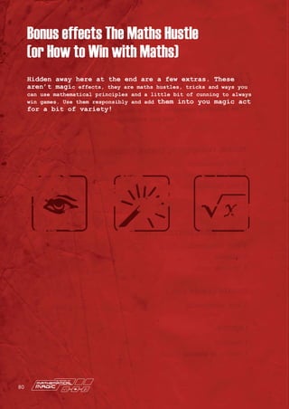 Hidden away here at the end are a few extras. These
aren’t magic effects, they are maths hustles, tricks and ways you
can use mathematical principles and a little bit of cunning to always
win games. Use them responsibly and add them into you magic act
for a bit of variety!
Bonus effects The Maths Hustle
(or How to Win with Maths)
80
 