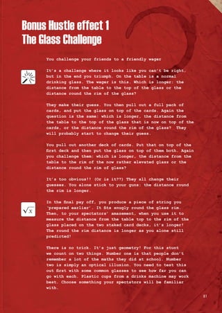 Bonus Hustle effect 1
The Glass Challenge
You challenge your friends to a friendly wager
It’s a challenge where it looks like you can’t be right,
but in the end you triumph. On the table is a normal
drinking glass. The wager is this. Which is longer: the
distance from the table to the top of the glass or the
distance round the rim of the glass?
They make their guess. You then pull out a full pack of
cards, and put the glass on top of the cards. Again the
question is the same: which is longer, the distance from
the table to the top of the glass that is now on top of the
cards, or the distance round the rim of the glass? They
will probably start to change their guess.
You pull out another deck of cards. Put that on top of the
first deck and then put the glass on top of them both. Again
you challenge them: which is longer, the distance from the
table to the rim of the now rather elevated glass or the
distance round the rim of glass?
It’s too obvious!! (Or is it??) They all change their
guesses. You alone stick to your guns: the distance round
the rim is longer.
In the final pay off, you produce a piece of string you
‘prepared earlier’. It fits snugly round the glass rim.
Then, to your spectators’ amazement, when you use it to
measure the distance from the table top to the rim of the
glass placed on the two staked card decks, it’s longer!
The round the rim distance is longer as you alone still
predicted!
There is no trick. It’s just geometry! For this stunt
we count on two things. Number one is that people don’t
remember a lot of the maths they did at school. Number
two is simply an optical illusion. You need to test this
out first with some common glasses to see how far you can
go with each. Plastic cups from a drinks machine may work
best. Choose something your spectators will be familiar
with.
81
 