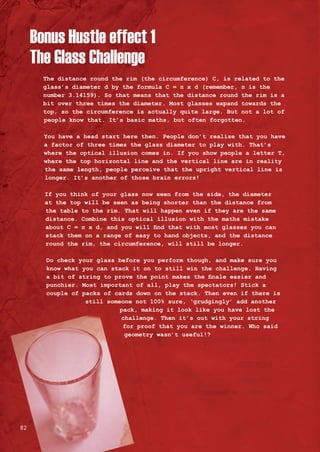 The distance round the rim (the circumference) C, is related to the
glass’s diameter d by the formula C = π x d (remember, π is the
number 3.14159). So that means that the distance round the rim is a
bit over three times the diameter. Most glasses expand towards the
top, so the circumference is actually quite large. But not a lot of
people know that. It’s basic maths, but often forgotten.
You have a head start here then. People don’t realise that you have
a factor of three times the glass diameter to play with. That’s
where the optical illusion comes in. If you show people a letter T,
where the top horizontal line and the vertical line are in reality
the same length, people perceive that the upright vertical line is
longer. It’s another of those brain errors!
If you think of your glass now seen from the side, the diameter
at the top will be seen as being shorter than the distance from
the table to the rim. That will happen even if they are the same
distance. Combine this optical illusion with the maths mistake
about C = π x d, and you will find that with most glasses you can
stack them on a range of easy to hand objects, and the distance
round the rim, the circumference, will still be longer.
Do check your glass before you perform though, and make sure you
know what you can stack it on to still win the challenge. Having
a bit of string to prove the point makes the finale easier and
punchier. Most important of all, play the spectators! Stick a
couple of packs of cards down on the stack. Then even if there is
still someone not 100% sure, ‘grudgingly’ add another
pack, making it look like you have lost the
challenge. Then it’s out with your string
for proof that you are the winner. Who said
geometry wasn’t useful!?
Bonus Hustle effect 1
The Glass Challenge
82
 