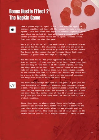 Bonus Hustle Effect 2
The Napkin Game
Take a paper napkin, open it out, fold the two opposite
corners together and tear off the excess to make a perfect
square. Fold the other two opposite corners together. This
way, when you unfold it they will have a square with the
centre position marked where the diagonal creases cross.
Then you offer to play the game.
Get a pile of coins, all the same value - two-pence pieces
are good for this. The challenge is that you and your op-
ponent will take it in turns to place a coin on the napkin.
The loser is the person who can’t place their final coin
without it going over the edge of the napkin.
Now the first trick. Ask your opponent if they want to go
first or second. If they ask you to go first, place your first
coin exactly on the middle of the napkin square. If they
say they want to go first, then ‘remind’ them of another
rule of the game: to begin there is a coin placed exactly
on the centre and then it’s their go. Either way there will
be a coin in the middle, right over the central creases,
and they will have to make the next move.
You have won already! The rest of the game is just you and
your knowledge of symmetry. Wherever your opponent places
a coin, you place your coin symmetrically around the centre
coin, on the opposite side. For example if they put a coin
1cm away from the centre coin at the 12 o’clock position,
you place your coin 1cm away from the centre coin at the 6
o’clock position.
Since they have to always place their coin before yours
(because you ensured that centre coin was in position and
that they would play right after it was placed) and you
mirror their moves, they must run out of coin space on the
napkin before you do. It’s simple symmetry. Fancy a game?
83
 