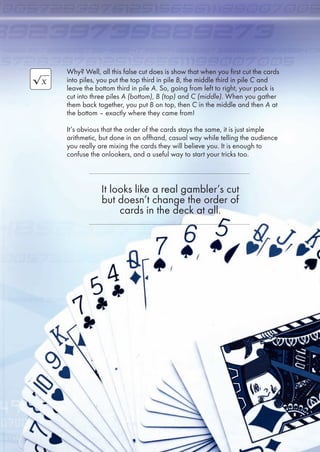 Why? Well, all this false cut does is show that when you first cut the cards
into piles, you put the top third in pile B, the middle third in pile C and
leave the bottom third in pile A. So, going from left to right, your pack is
cut into three piles A (bottom), B (top) and C (middle). When you gather
them back together, you put B on top, then C in the middle and then A at
the bottom – exactly where they came from!
It’s obvious that the order of the cards stays the same, it is just simple
arithmetic, but done in an offhand, casual way while telling the audience
you really are mixing the cards they will believe you. It is enough to
confuse the onlookers, and a useful way to start your tricks too.
It looks like a real gambler’s cut
but doesn’t change the order of
cards in the deck at all.
3
 