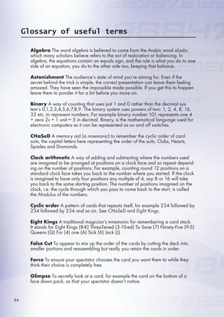 Glossary of useful terms
Algebra The word algebra is believed to come from the Arabic word al-jabr,
which many scholars believe refers to the act of restoration or balancing. In
algebra, the equations contain an equals sign, and the rule is what you do to one
side of an equation, you do to the other side too, keeping that balance.
Astonishment The audience’s state of mind you’re aiming for. Even if the
secret behind the trick is simple, the correct presentation can leave them feeling
amazed. They have seen the impossible made possible. If you get this to happen
leave them to ponder it for a bit before you move on.
Binary A way of counting that uses just 1 and 0 rather than the decimal sys-
tem’s 0,1,2,3,4,,,7,8,9. The binary system uses powers of two: 1, 2, 4, 8, 1,
32 etc, to represent numbers. For example binary number 101 represents one 4
+ zero 2s + 1 unit =  in decimal. Binary, is the mathematical language used for
electronic computers as it can be represented as on and off switches.
CHaSeD A memory aid (a mnemonic) to remember the cyclic order of card
suits, the capital letters here representing the order of the suits, Clubs, Hearts,
Spades and Diamonds.
Clock arithmetic A way of adding and subtracting where the numbers used
are imagined to be arranged at positions on a clock face and so repeat depend-
ing on the number of positions. For example, counting round 12 positions on a
standard clock face takes you back to the number where you started. If the clock
is imagined to have only four positions any multiple of 4, say 8 or 1 will take
you back to the same starting position. The number of positions imagined on the
clock, i.e. the cycle through which you pass to come back to the start, is called
the Modulus of the numbers.
Cyclic order A pattern of cards that repeats itself, for example 234 followed by
234 followed by 234 and so on. See CHaSeD and Eight Kings.
Eight Kings A traditional magician’s mnemonic for remembering a card stack.
It stands for Eight Kings (8-K) ThreaTened (3-10-ed) To Save (7) Ninety-Five (9-)
Queens (Q) For (4) one (A) Sick () Jack (J).
False Cut To appear to mix up the order of the cards by cutting the deck into
smaller portions and reassembling but really you retain the cards in order.
Force To ensure your spectator chooses the card you want them to while they
think their choice is completely free.
Glimpse To secretly look at a card, for example the card on the bottom of a
face down pack, so that your spectator doesn’t notice.
84
 