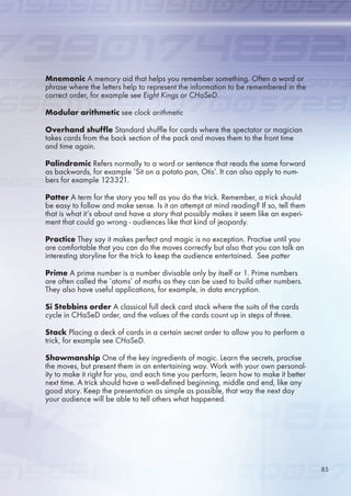 Mnemonic A memory aid that helps you remember something. Often a word or
phrase where the letters help to represent the information to be remembered in the
correct order, for example see Eight Kings or CHaSeD.
Modular arithmetic see clock arithmetic
Overhand shuffle Standard shuffle for cards where the spectator or magician
takes cards from the back section of the pack and moves them to the front time
and time again.
Palindromic Refers normally to a word or sentence that reads the same forward
as backwards, for example ‘Sit on a potato pan, Otis’. It can also apply to num-
bers for example 123321.
Patter A term for the story you tell as you do the trick. Remember, a trick should
be easy to follow and make sense. Is it an attempt at mind reading? If so, tell them
that is what it’s about and have a story that possibly makes it seem like an experi-
ment that could go wrong - audiences like that kind of jeopardy.
Practice They say it makes perfect and magic is no exception. Practise until you
are comfortable that you can do the moves correctly but also that you can talk an
interesting storyline for the trick to keep the audience entertained. See patter
Prime A prime number is a number divisable only by itself or 1. Prime numbers
are often called the ‘atoms’ of maths as they can be used to build other numbers.
They also have useful applications, for example, in data encryption.
Si Stebbins order A classical full deck card stack where the suits of the cards
cycle in CHaSeD order, and the values of the cards count up in steps of three.
Stack Placing a deck of cards in a certain secret order to allow you to perform a
trick, for example see CHaSeD.
Showmanship One of the key ingredients of magic. Learn the secrets, practise
the moves, but present them in an entertaining way. Work with your own personal-
ity to make it right for you, and each time you perform, learn how to make it better
next time. A trick should have a well-defined beginning, middle and end, like any
good story. Keep the presentation as simple as possible, that way the next day
your audience will be able to tell others what happened.
8
 