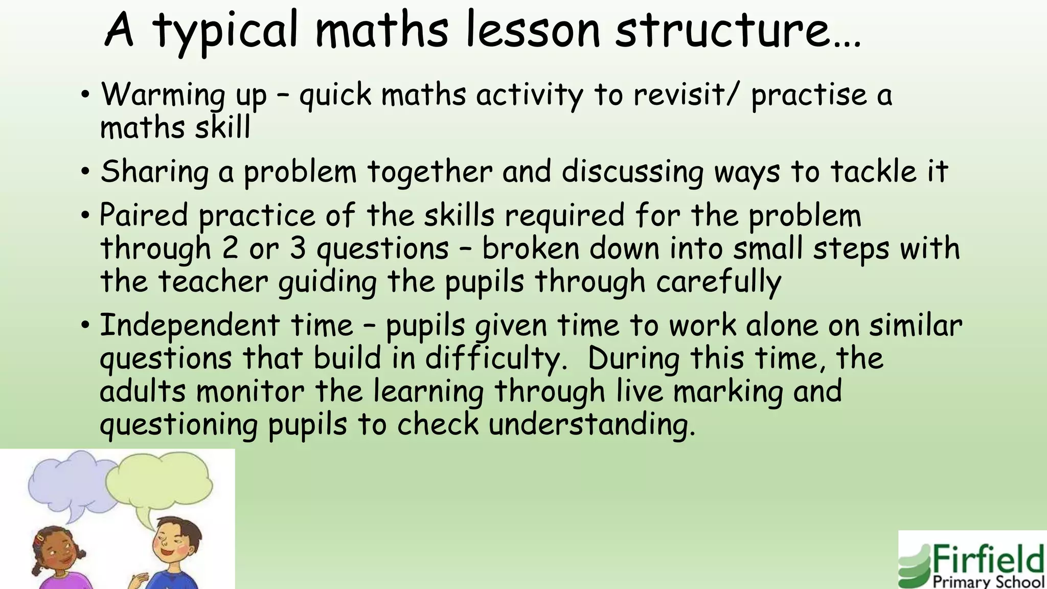 A typical maths lesson structure…
• Warming up – quick maths activity to revisit/ practise a
maths skill
• Sharing a problem together and discussing ways to tackle it
• Paired practice of the skills required for the problem
through 2 or 3 questions – broken down into small steps with
the teacher guiding the pupils through carefully
• Independent time – pupils given time to work alone on similar
questions that build in difficulty. During this time, the
adults monitor the learning through live marking and
questioning pupils to check understanding.
 