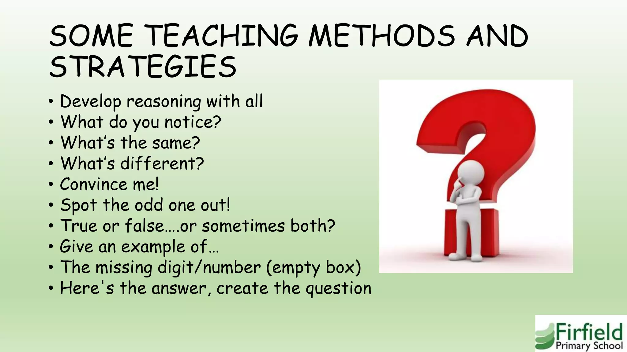 SOME TEACHING METHODS AND
STRATEGIES
• Develop reasoning with all
• What do you notice?
• What’s the same?
• What’s different?
• Convince me!
• Spot the odd one out!
• True or false….or sometimes both?
• Give an example of…
• The missing digit/number (empty box)
• Here's the answer, create the question
 