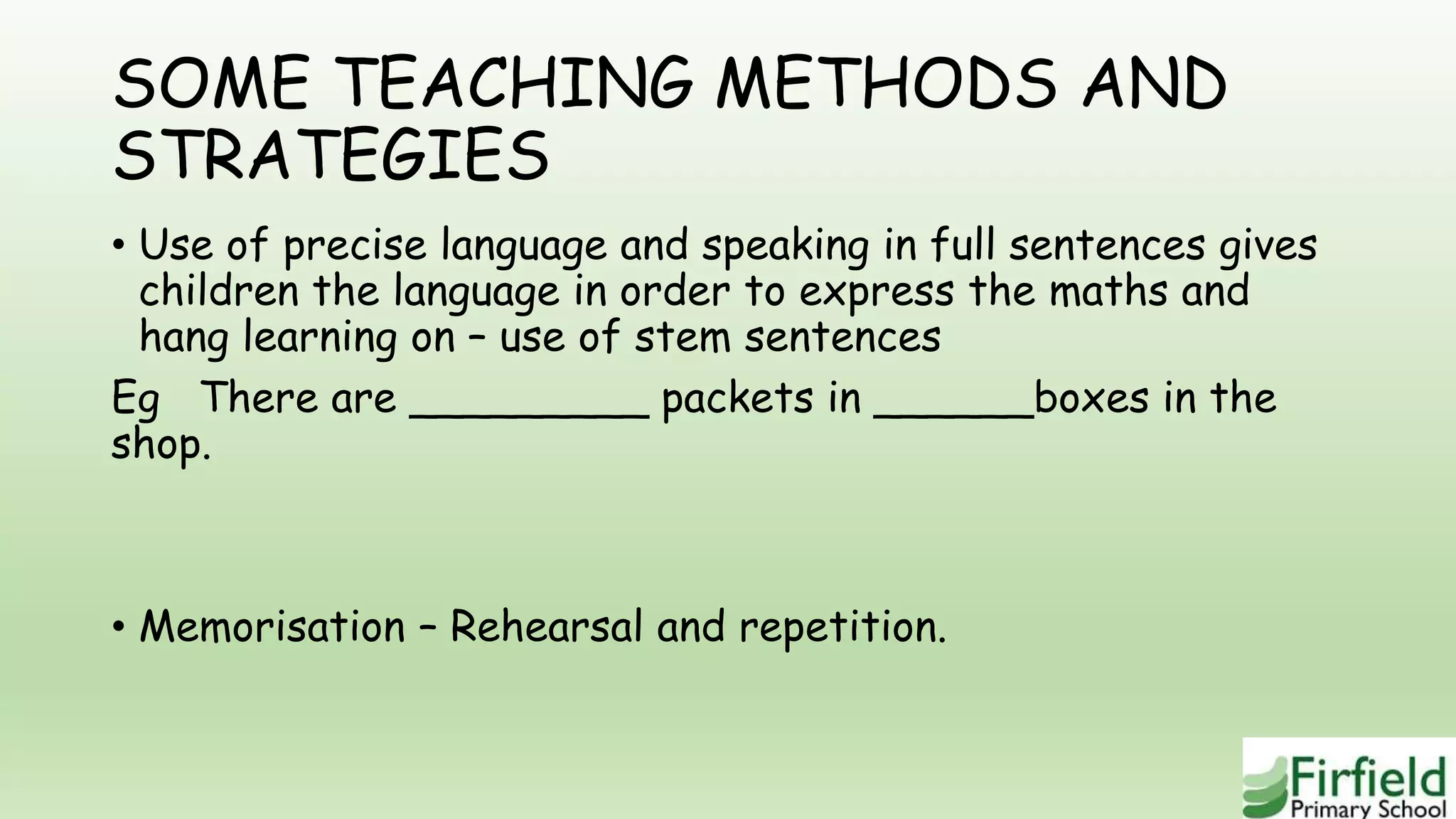 SOME TEACHING METHODS AND
STRATEGIES
• Use of precise language and speaking in full sentences gives
children the language in order to express the maths and
hang learning on – use of stem sentences
Eg There are _________ packets in ______boxes in the
shop.
• Memorisation – Rehearsal and repetition.
 
