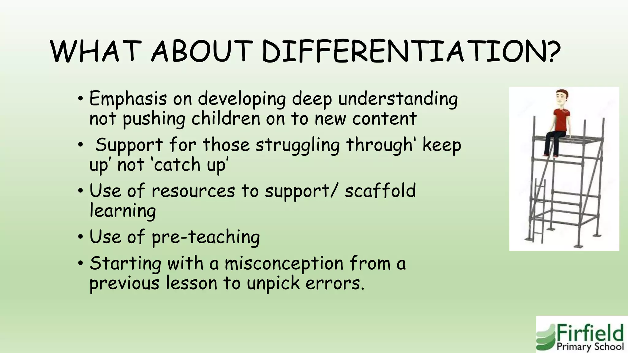 WHAT ABOUT DIFFERENTIATION?
• Emphasis on developing deep understanding
not pushing children on to new content
• Support for those struggling through‘ keep
up’ not ‘catch up’
• Use of resources to support/ scaffold
learning
• Use of pre-teaching
• Starting with a misconception from a
previous lesson to unpick errors.
 