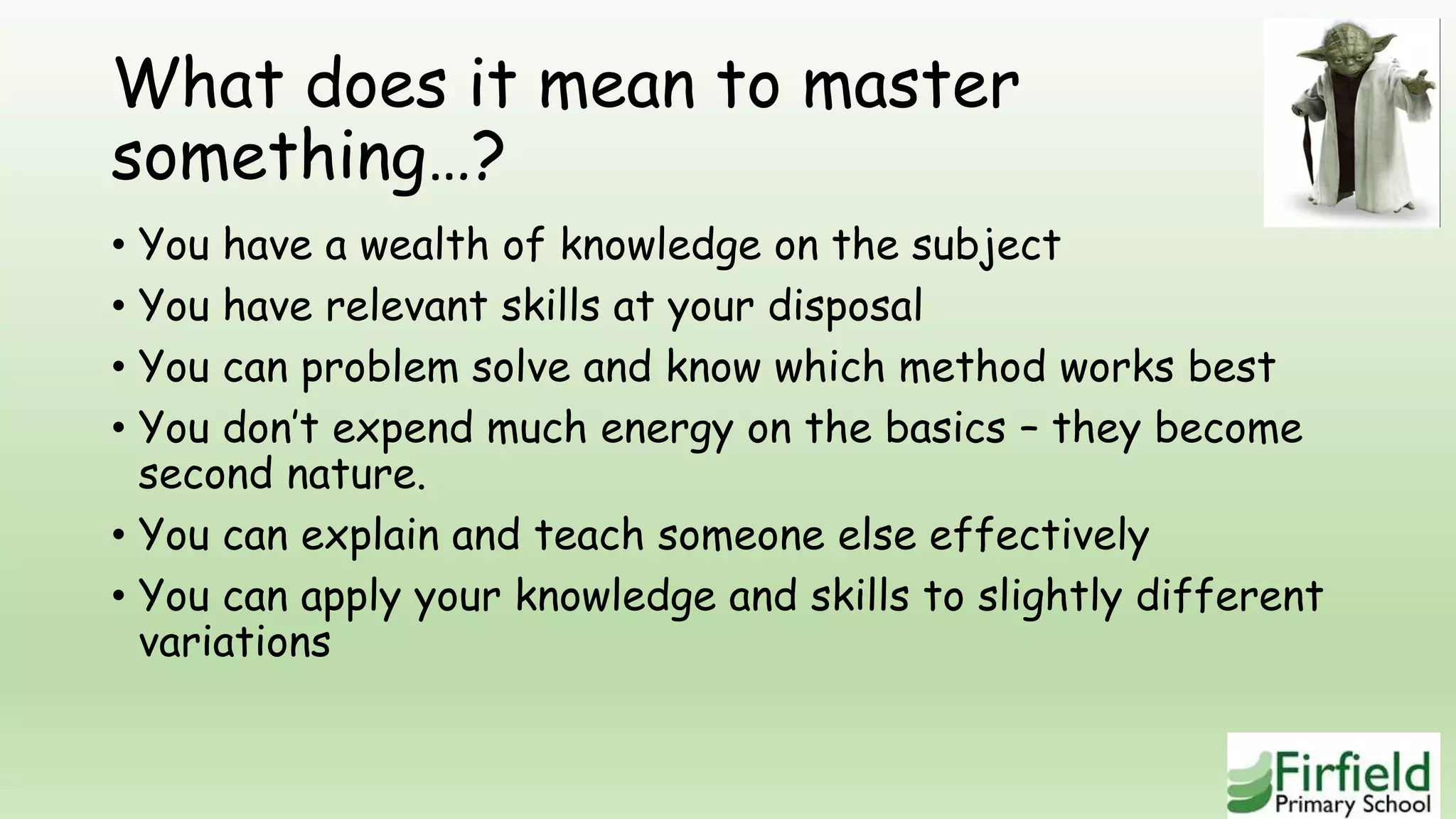 What does it mean to master
something…?
• You have a wealth of knowledge on the subject
• You have relevant skills at your disposal
• You can problem solve and know which method works best
• You don’t expend much energy on the basics – they become
second nature.
• You can explain and teach someone else effectively
• You can apply your knowledge and skills to slightly different
variations
 