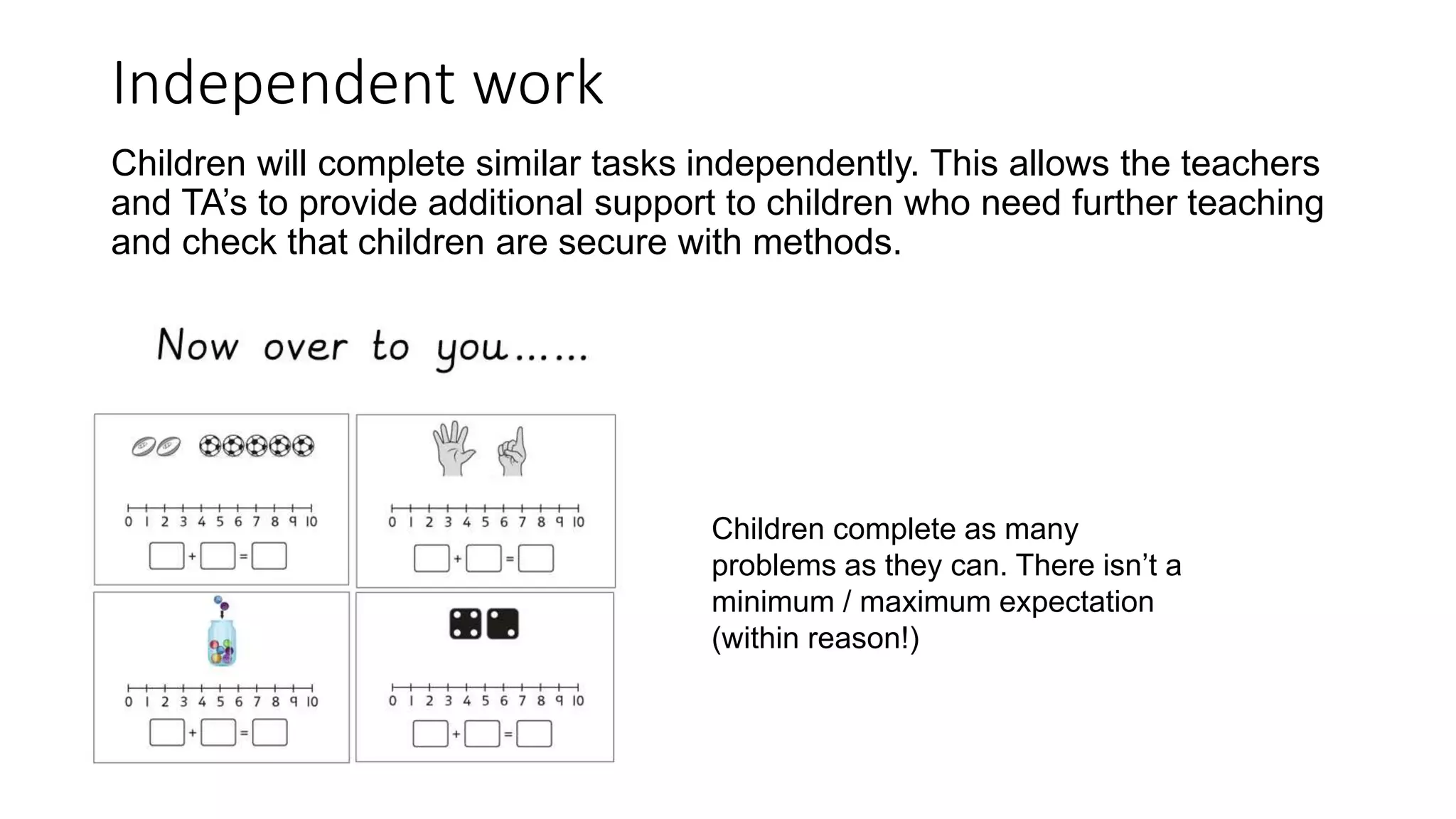 Independent work
Children will complete similar tasks independently. This allows the teachers
and TA’s to provide additional support to children who need further teaching
and check that children are secure with methods.
Children complete as many
problems as they can. There isn’t a
minimum / maximum expectation
(within reason!)
 