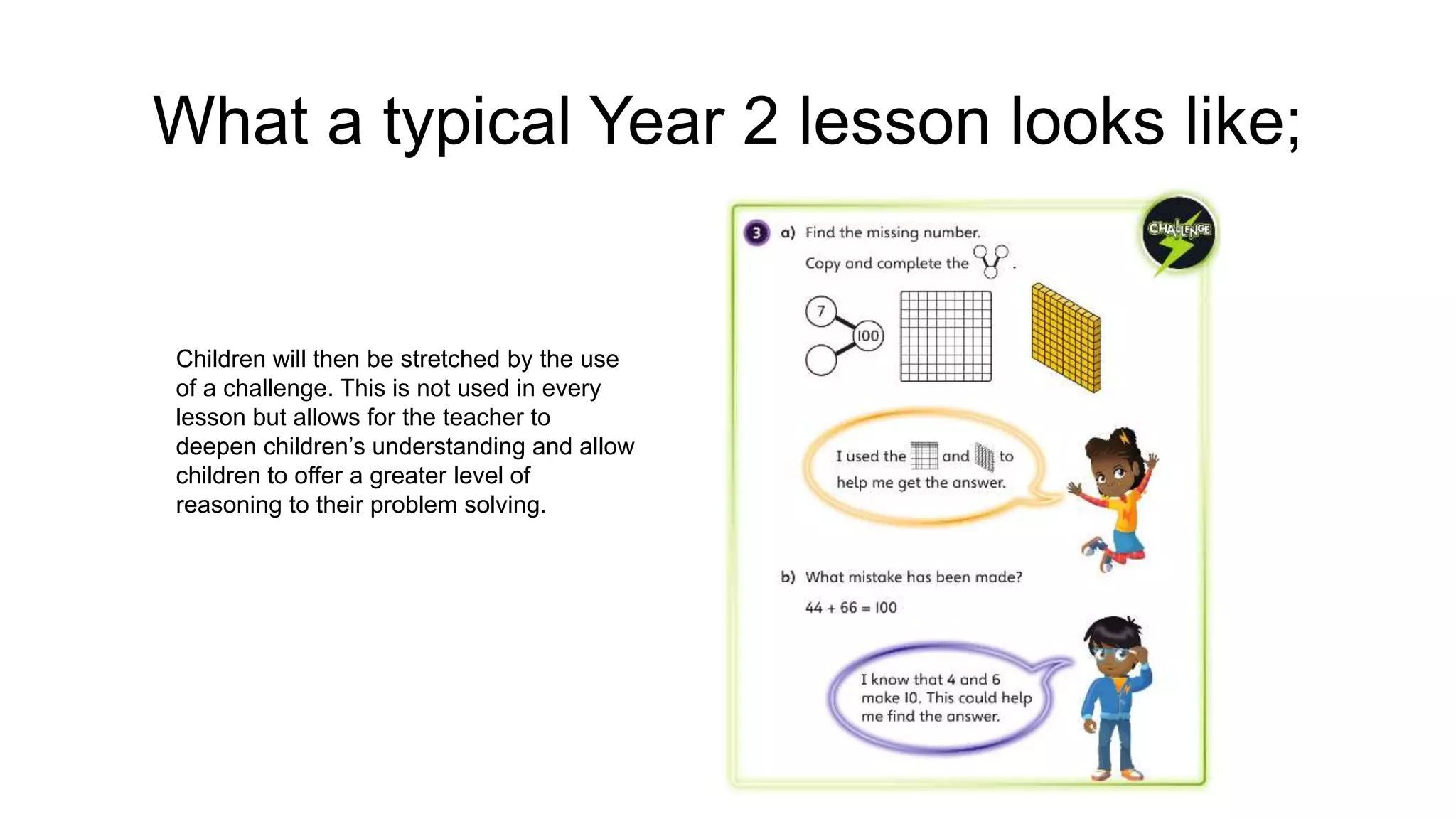 What a typical Year 2 lesson looks like;
Children will then be stretched by the use
of a challenge. This is not used in every
lesson but allows for the teacher to
deepen children’s understanding and allow
children to offer a greater level of
reasoning to their problem solving.
 