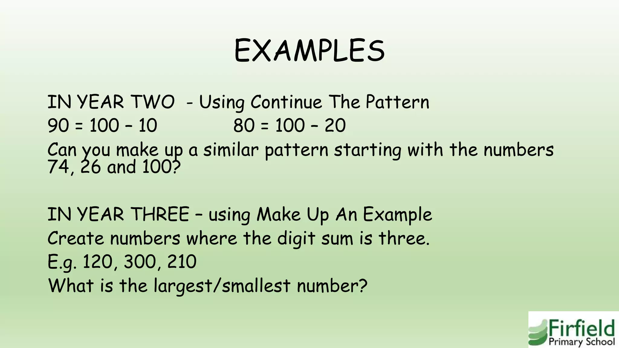 EXAMPLES
IN YEAR TWO - Using Continue The Pattern
90 = 100 – 10 80 = 100 – 20
Can you make up a similar pattern starting with the numbers
74, 26 and 100?
IN YEAR THREE – using Make Up An Example
Create numbers where the digit sum is three.
E.g. 120, 300, 210
What is the largest/smallest number?
 
