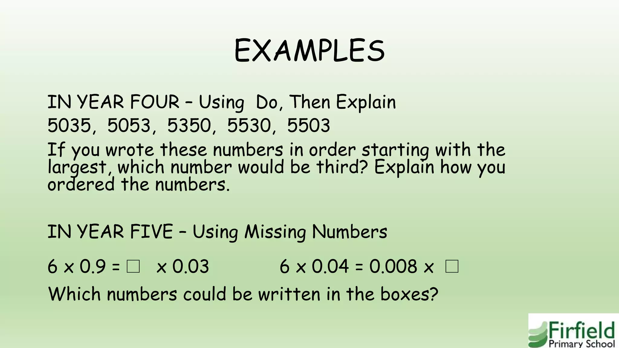 EXAMPLES
IN YEAR FOUR – Using Do, Then Explain
5035, 5053, 5350, 5530, 5503
If you wrote these numbers in order starting with the
largest, which number would be third? Explain how you
ordered the numbers.
IN YEAR FIVE – Using Missing Numbers
6 x 0.9 =□ x 0.03 6 x 0.04 = 0.008 x □
Which numbers could be written in the boxes?
 