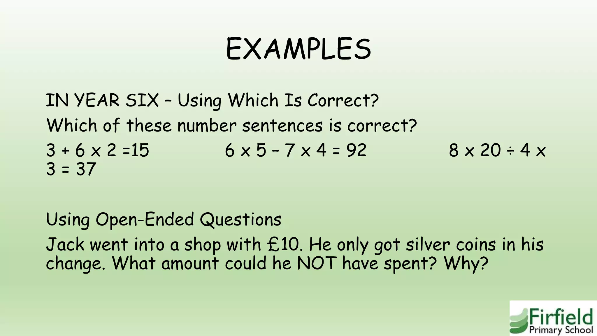 EXAMPLES
IN YEAR SIX – Using Which Is Correct?
Which of these number sentences is correct?
3 + 6 x 2 =15 6 x 5 – 7 x 4 = 92 8 x 20 ÷ 4 x
3 = 37
Using Open-Ended Questions
Jack went into a shop with £10. He only got silver coins in his
change. What amount could he NOT have spent? Why?
 