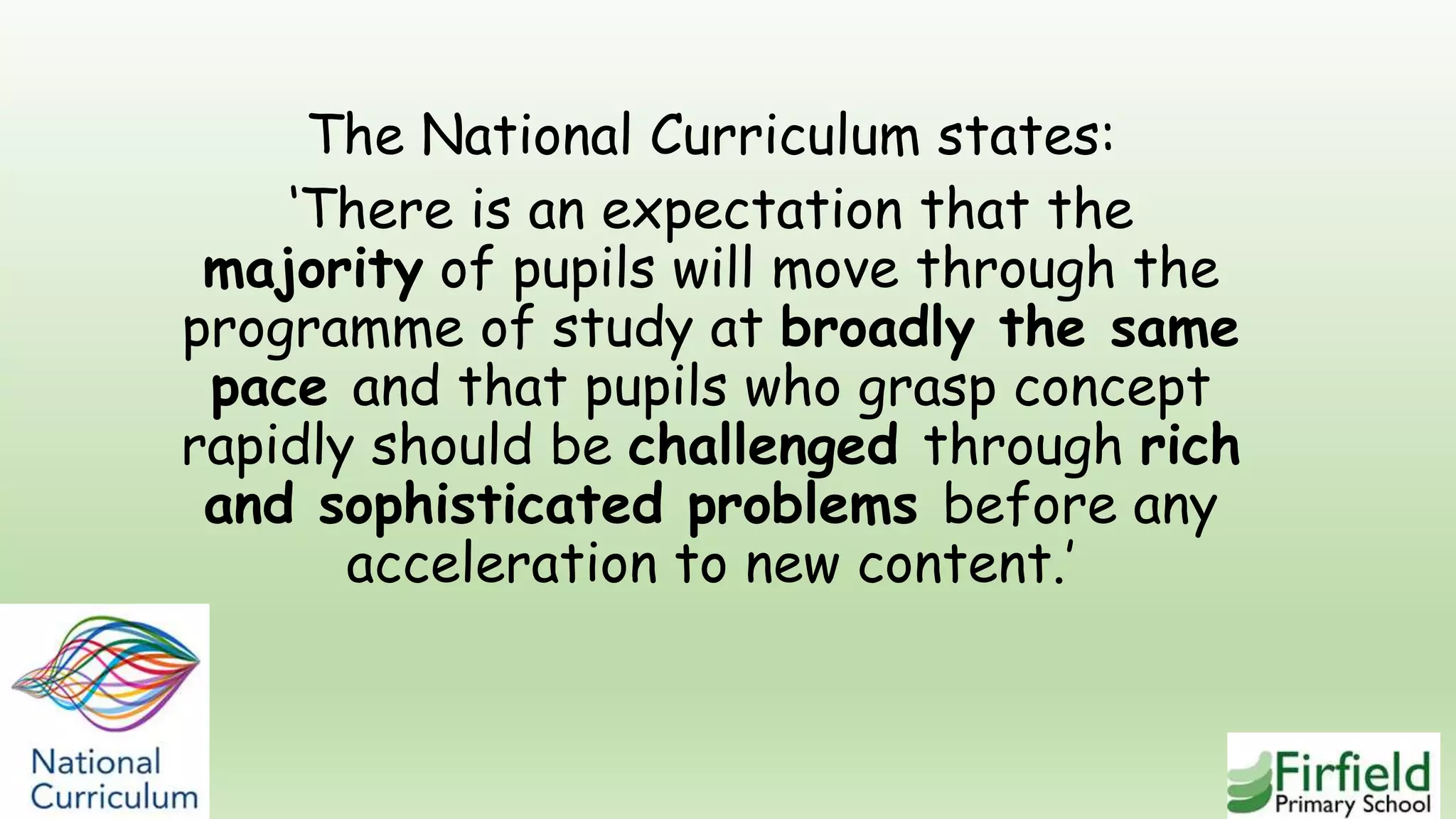 The National Curriculum states:
‘There is an expectation that the
majority of pupils will move through the
programme of study at broadly the same
pace and that pupils who grasp concept
rapidly should be challenged through rich
and sophisticated problems before any
acceleration to new content.’
 