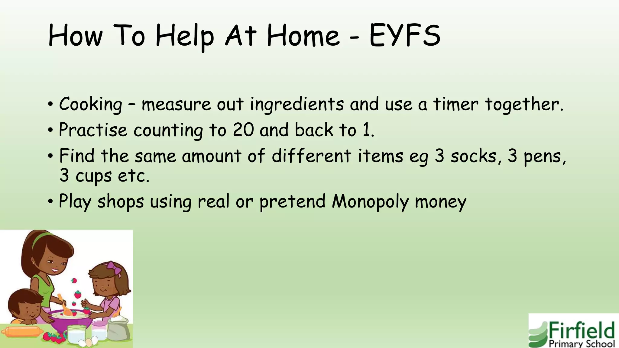 How To Help At Home - EYFS
• Cooking – measure out ingredients and use a timer together.
• Practise counting to 20 and back to 1.
• Find the same amount of different items eg 3 socks, 3 pens,
3 cups etc.
• Play shops using real or pretend Monopoly money
 