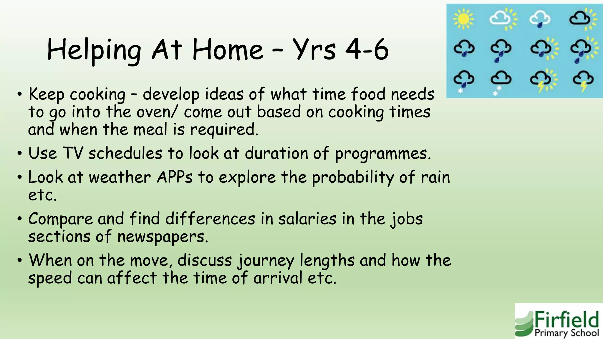 Helping At Home – Yrs 4-6
• Keep cooking – develop ideas of what time food needs
to go into the oven/ come out based on cooking times
and when the meal is required.
• Use TV schedules to look at duration of programmes.
• Look at weather APPs to explore the probability of rain
etc.
• Compare and find differences in salaries in the jobs
sections of newspapers.
• When on the move, discuss journey lengths and how the
speed can affect the time of arrival etc.
 